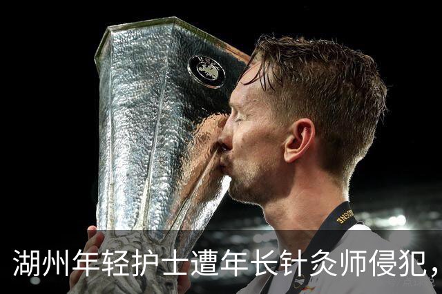 湖州年轻护士遭年长针灸师侵犯，引发社会关注